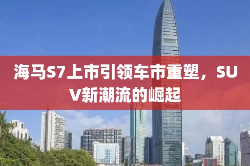 海马S7上市引领车市重塑，SUV新潮流的崛起
