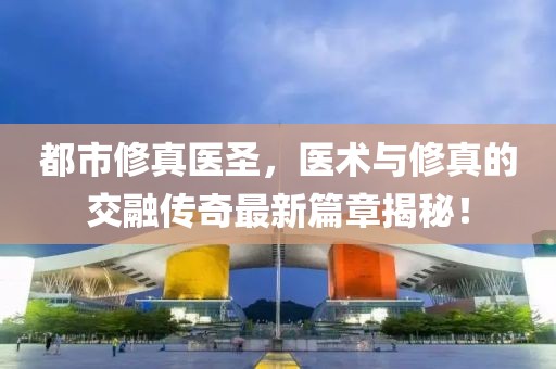都市修真医圣，医术与修真的交融传奇最新篇章揭秘！