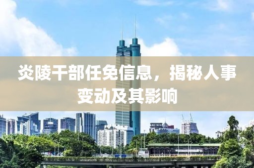 炎陵干部任免信息，揭秘人事变动及其影响