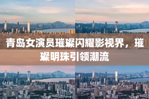 青岛女演员璀璨闪耀影视界，璀璨明珠引领潮流