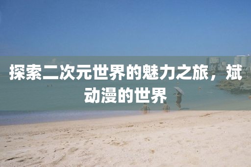 探索二次元世界的魅力之旅，斌动漫的世界
