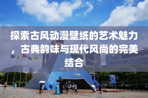 探索古风动漫壁纸的艺术魅力，古典韵味与现代风尚的完美结合