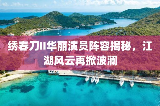 绣春刀II华丽演员阵容揭秘，江湖风云再掀波澜