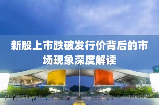 新股上市跌破发行价背后的市场现象深度解读