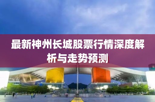 最新神州长城股票行情深度解析与走势预测