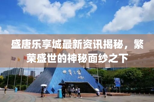 盛唐乐享城最新资讯揭秘，繁荣盛世的神秘面纱之下