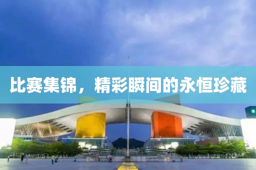 比赛集锦，精彩瞬间的永恒珍藏