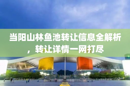 当阳山林鱼池转让信息全解析，转让详情一网打尽