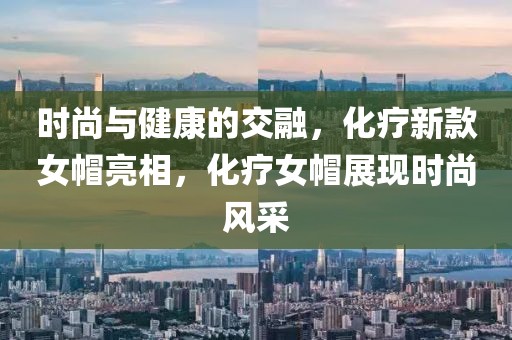时尚与健康的交融，化疗新款女帽亮相，化疗女帽展现时尚风采