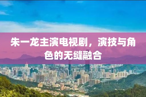 朱一龙主演电视剧，演技与角色的无缝融合