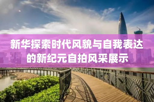 新华探索时代风貌与自我表达的新纪元自拍风采展示