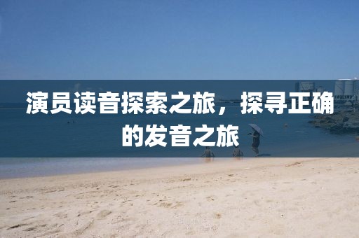 演员读音探索之旅，探寻正确的发音之旅