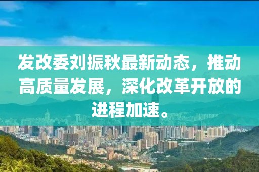 发改委刘振秋最新动态，推动高质量发展，深化改革开放的进程加速。