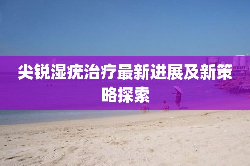 尖锐湿疣治疗最新进展及新策略探索