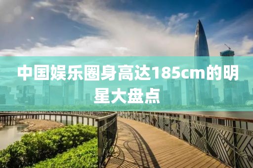中国娱乐圈身高达185cm的明星大盘点