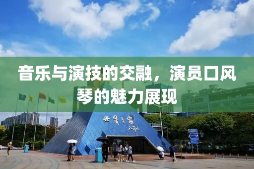 音乐与演技的交融，演员口风琴的魅力展现