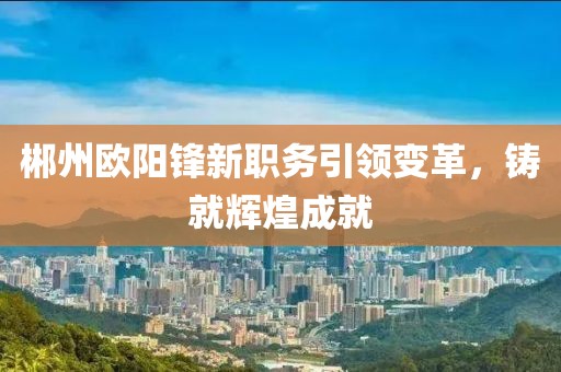 郴州欧阳锋新职务引领变革，铸就辉煌成就