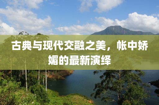 古典与现代交融之美，帐中娇媚的最新演绎