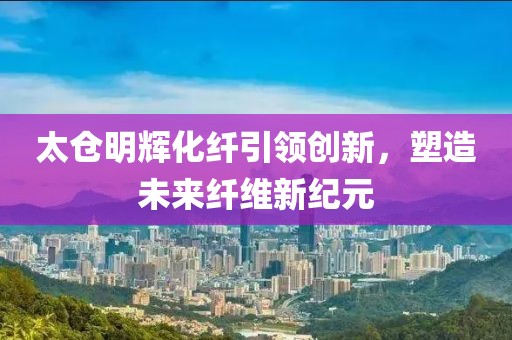 太仓明辉化纤引领创新，塑造未来纤维新纪元