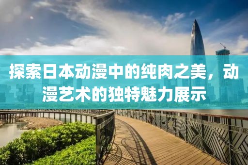 探索日本动漫中的纯肉之美，动漫艺术的独特魅力展示
