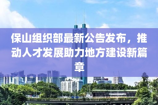 保山组织部最新公告发布，推动人才发展助力地方建设新篇章