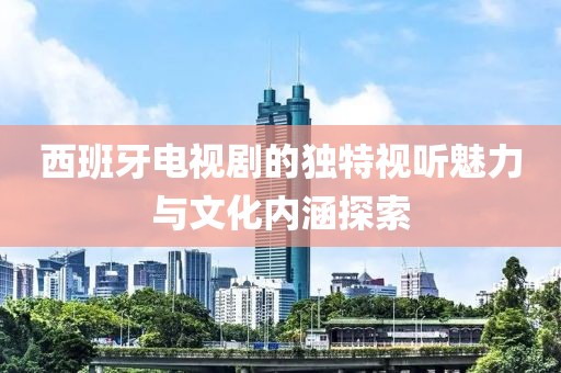 西班牙电视剧的独特视听魅力与文化内涵探索
