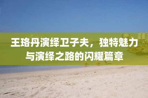王珞丹演绎卫子夫，独特魅力与演绎之路的闪耀篇章