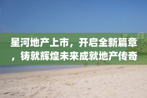星河地产上市，开启全新篇章，铸就辉煌未来成就地产传奇