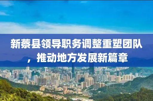 新蔡县领导职务调整重塑团队，推动地方发展新篇章