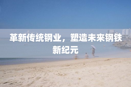 革新传统钢业，塑造未来钢铁新纪元