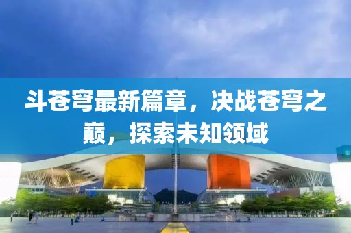 斗苍穹最新篇章，决战苍穹之巅，探索未知领域