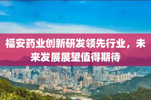 福安药业创新研发领先行业，未来发展展望值得期待