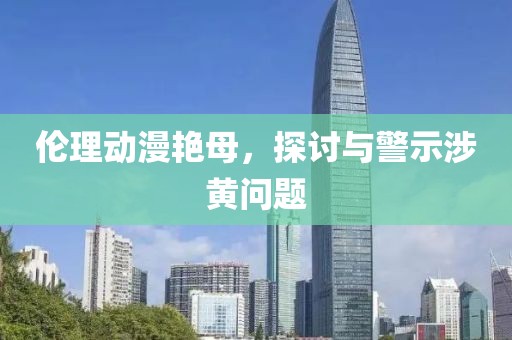 伦理动漫艳母，探讨与警示涉黄问题