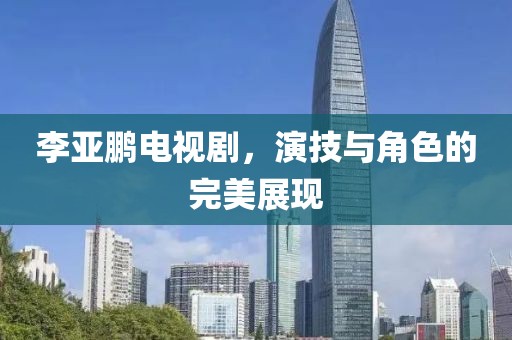 李亚鹏电视剧，演技与角色的完美展现