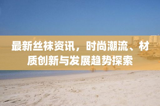 最新丝袜资讯，时尚潮流、材质创新与发展趋势探索