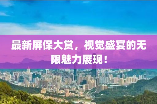 最新屏保大赏，视觉盛宴的无限魅力展现！