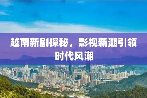 越南新剧探秘，影视新潮引领时代风潮