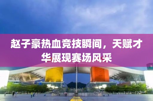 赵子豪热血竞技瞬间，天赋才华展现赛场风采