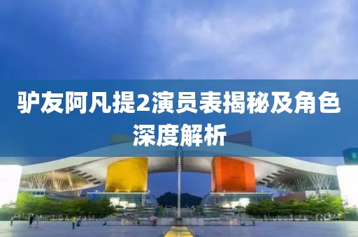 驴友阿凡提2演员表揭秘及角色深度解析