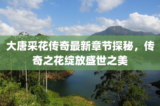 大唐采花传奇最新章节探秘，传奇之花绽放盛世之美