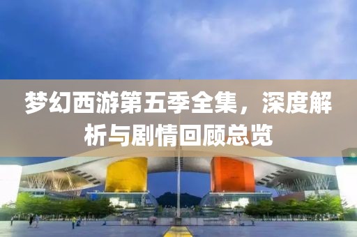 梦幻西游第五季全集，深度解析与剧情回顾总览