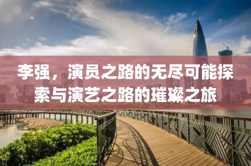 李强，演员之路的无尽可能探索与演艺之路的璀璨之旅