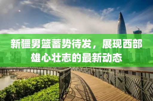 新疆男篮蓄势待发，展现西部雄心壮志的最新动态
