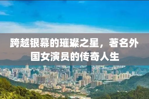 跨越银幕的璀璨之星，著名外国女演员的传奇人生