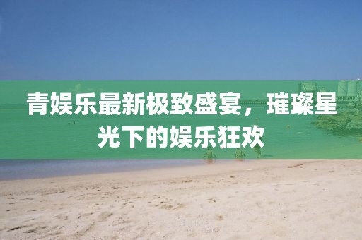 青娱乐最新极致盛宴，璀璨星光下的娱乐狂欢