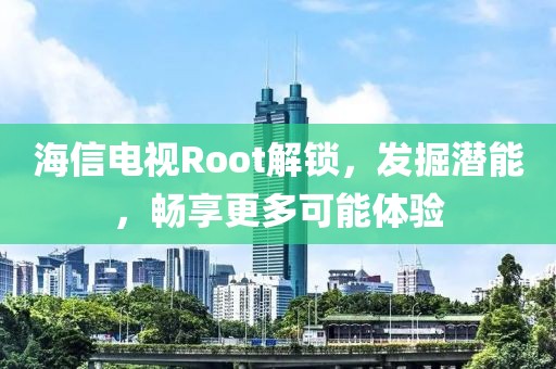 海信电视Root解锁，发掘潜能，畅享更多可能体验