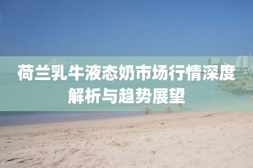 荷兰乳牛液态奶市场行情深度解析与趋势展望