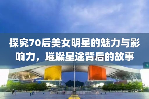 探究70后美女明星的魅力与影响力，璀璨星途背后的故事