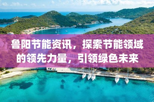 鲁阳节能资讯，探索节能领域的领先力量，引领绿色未来
