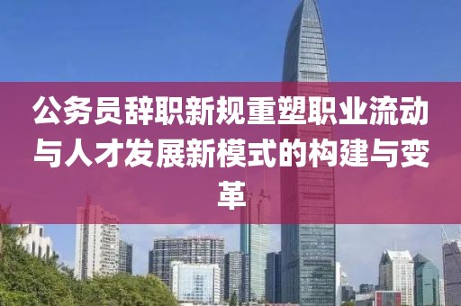公务员辞职新规重塑职业流动与人才发展新模式的构建与变革